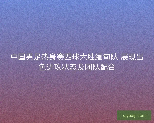 中国男足热身赛四球大胜缅甸队 展现出色进攻状态及团队配合