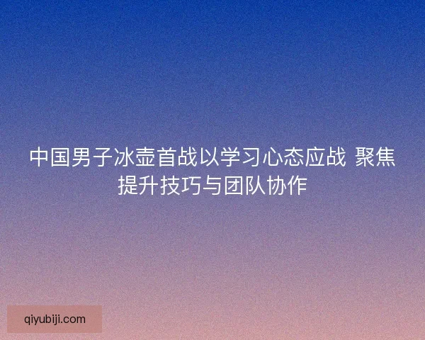中国男子冰壶首战以学习心态应战 聚焦提升技巧与团队协作