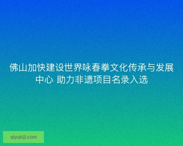 佛山加快建设世界咏春拳文化传承与发展中心 助力非遗项目名录入选