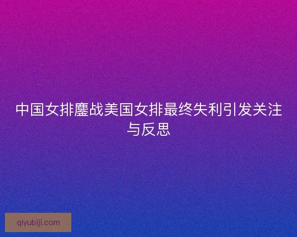 中国女排鏖战美国女排最终失利引发关注与反思
