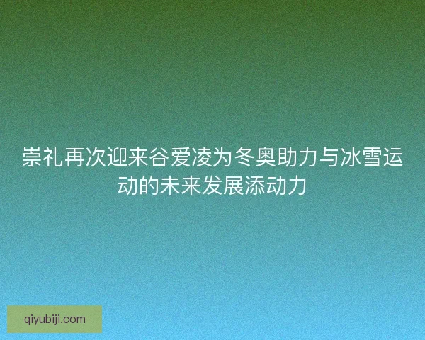 崇礼再次迎来谷爱凌为冬奥助力与冰雪运动的未来发展添动力