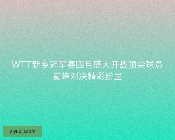 WTT新乡冠军赛四月盛大开战顶尖球员巅峰对决精彩纷呈
