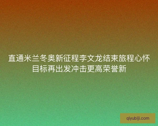 直通米兰冬奥新征程李文龙结束旅程心怀目标再出发冲击更高荣誉新
