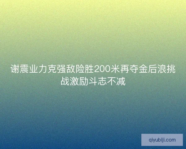 谢震业力克强敌险胜200米再夺金后浪挑战激励斗志不减