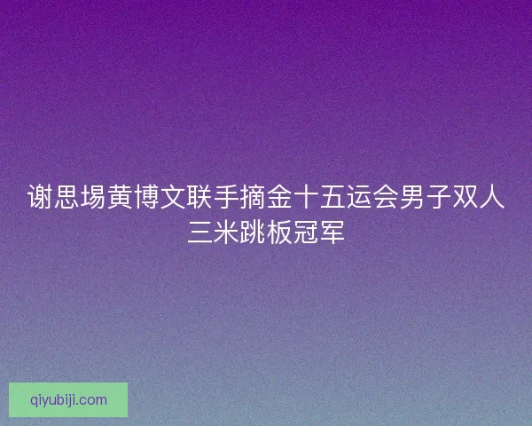 谢思埸黄博文联手摘金十五运会男子双人三米跳板冠军