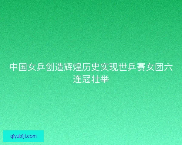 中国女乒创造辉煌历史实现世乒赛女团六连冠壮举