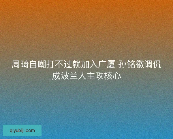 周琦自嘲打不过就加入广厦 孙铭徽调侃成波兰人主攻核心 周琦自嘲打不过就加入广厦 孙铭徽调侃成波兰人主攻核心