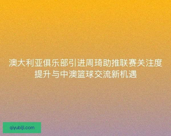 澳大利亚俱乐部引进周琦助推联赛关注度提升与中澳篮球交流新机遇 澳大利亚俱乐部引进周琦助推联赛关注度提升与中澳篮球交流新机遇