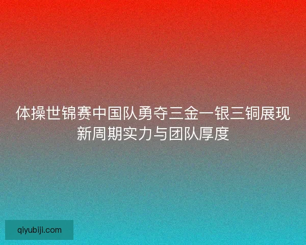 体操世锦赛中国队勇夺三金一银三铜展现新周期实力与团队厚度 体操世锦赛中国队勇夺三金一银三铜展现新周期实力与团队厚度